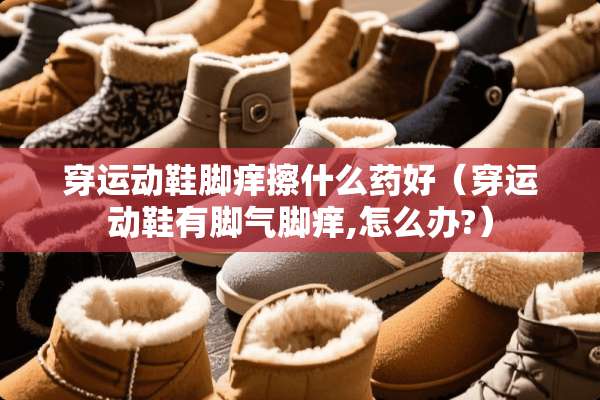 穿运动鞋脚痒擦什么药好（穿运动鞋有脚气脚痒,怎么办?）