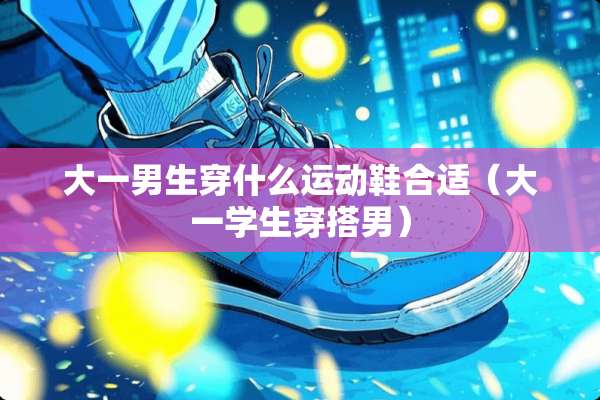 大一男生穿什么运动鞋合适（大一学生穿搭男）
