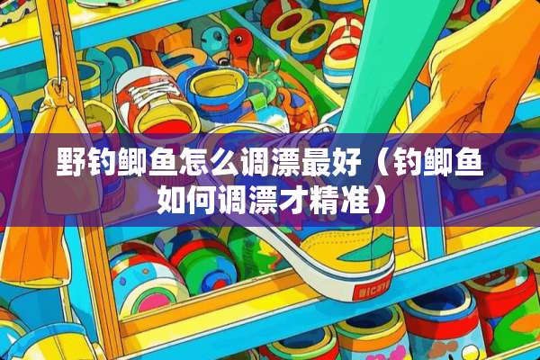 野钓鲫鱼怎么调漂最好（钓鲫鱼如何调漂才精准）