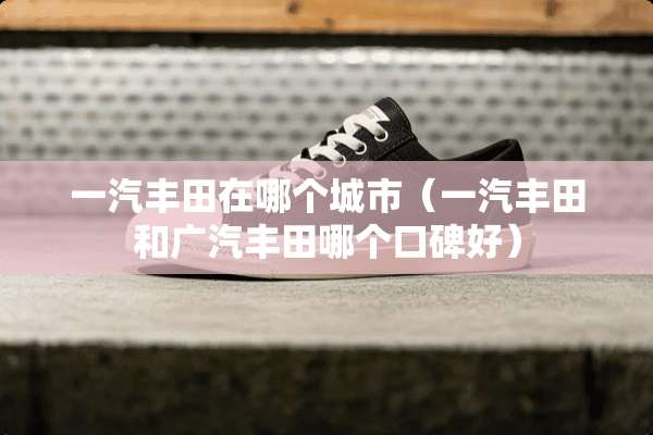 一汽丰田在哪个城市（一汽丰田和广汽丰田哪个口碑好）