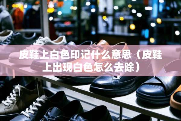 皮鞋上白色印记什么意思（皮鞋上出现白色怎么去除）