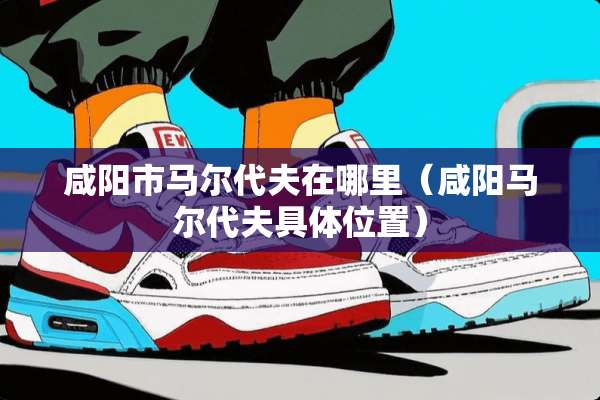 咸阳市马尔代夫在哪里（咸阳马尔代夫具**置）