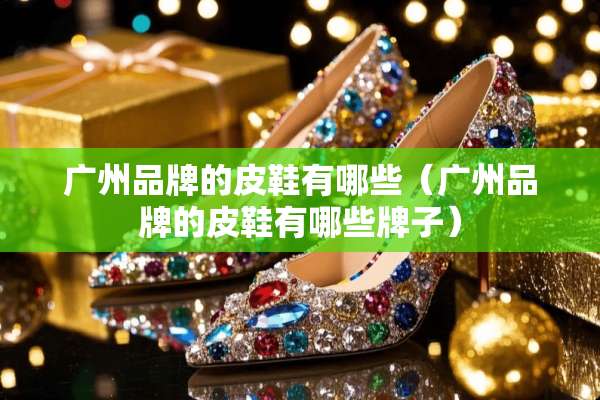 广州品牌的皮鞋有哪些（广州品牌的皮鞋有哪些牌子）