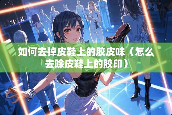 如何去掉皮鞋上的胶皮味（怎么去除皮鞋上的胶印）