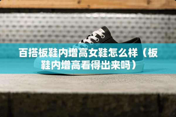 百搭板鞋内增高女鞋怎么样（板鞋内增高看得出来吗）