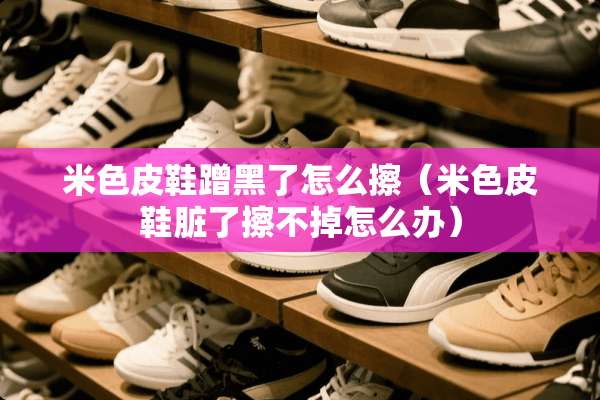 米色皮鞋蹭黑了怎么擦（米色皮鞋脏了擦不掉怎么办）