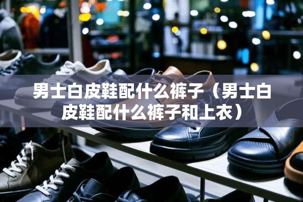 男士白皮鞋配什么裤子（男士白皮鞋配什么裤子和上衣）