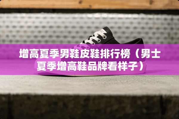 增高夏季男鞋皮鞋排行榜（男士夏季增高鞋品牌看样子）