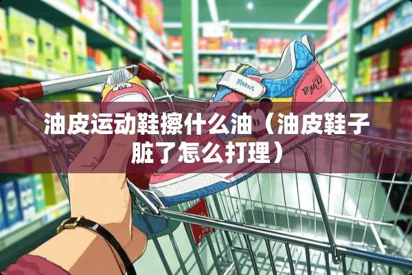 油皮运动鞋擦什么油（油皮鞋子脏了怎么打理）