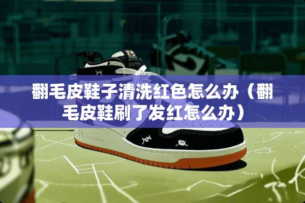 翻毛皮鞋子清洗红色怎么办（翻毛皮鞋刷了发红怎么办）