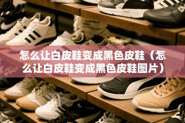 怎么让白皮鞋变成黑色皮鞋（怎么让白皮鞋变成黑色皮鞋图片）
