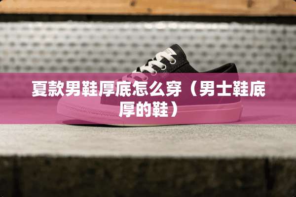 夏款男鞋厚底怎么穿（男士鞋底厚的鞋）