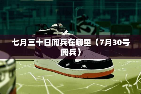 七月三十日阅兵在哪里（7月30号阅兵）