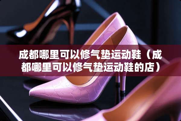 成都哪里可以修气垫运动鞋（成都哪里可以修气垫运动鞋的店）