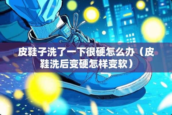 皮鞋子洗了一下很硬怎么办（皮鞋洗后变硬怎样变软）