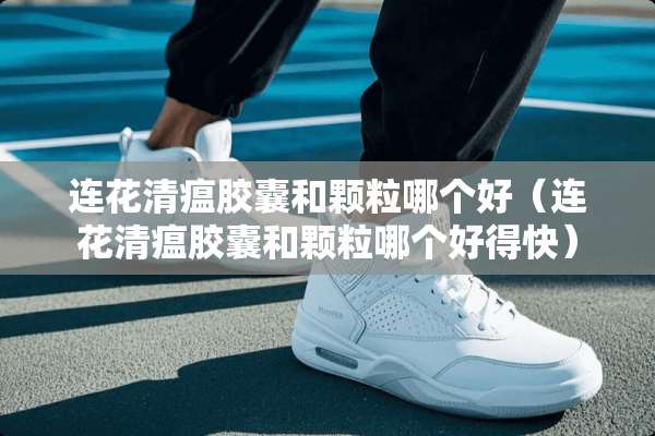 连花清瘟胶囊和颗粒哪个好（连花清瘟胶囊和颗粒哪个好得快）
