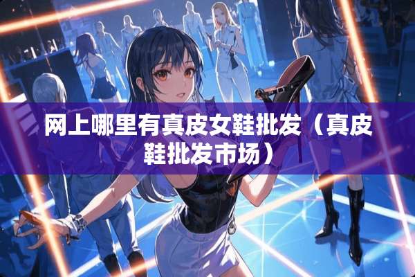 网上哪里有真皮女鞋批发（真皮鞋批发市场）