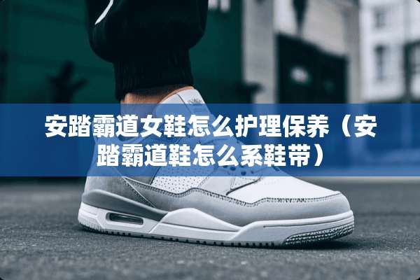 安踏霸道女鞋怎么护理保养（安踏霸道鞋怎么系鞋带）