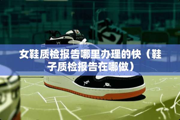 女鞋质检报告哪里办理的快（鞋子质检报告在哪做）