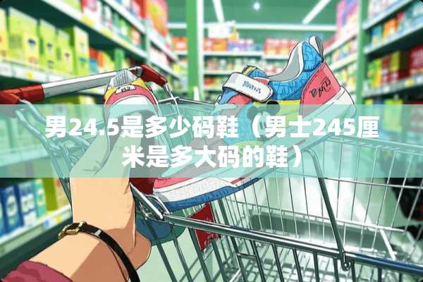 男24.5是多少码鞋（男士245厘米是多大码的鞋）
