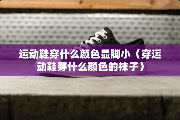 运动鞋穿什么颜色显脚小（穿运动鞋穿什么颜色的袜子）