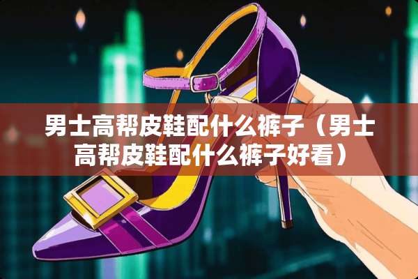 男士高帮皮鞋配什么裤子（男士高帮皮鞋配什么裤子好看）