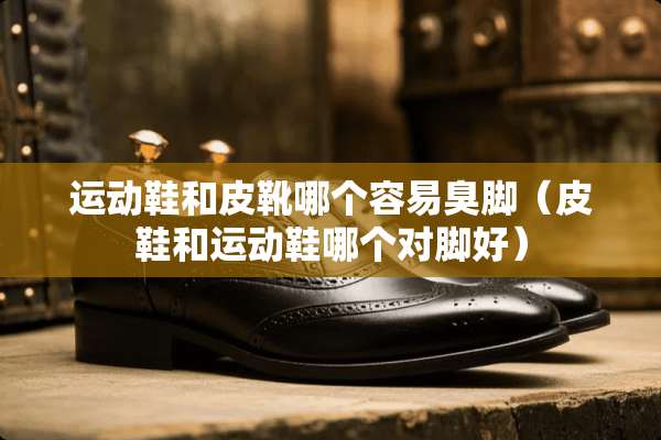 运动鞋和皮靴哪个容易臭脚（皮鞋和运动鞋哪个对脚好）
