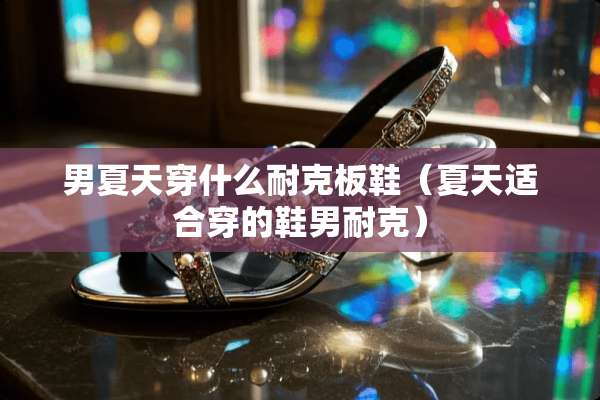 男夏天穿什么耐克板鞋（夏天适合穿的鞋男耐克）