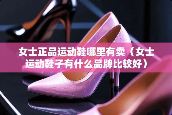 女士正品运动鞋哪里有卖（女士运动鞋子有什么品牌比较好）