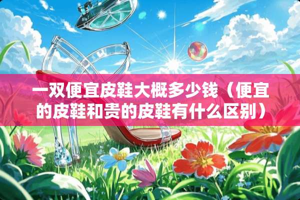 一双便宜皮鞋大概多少钱（便宜的皮鞋和贵的皮鞋有什么区别）