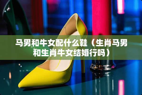 马男和牛女配什么鞋（生肖马男和生肖牛女结婚行吗）