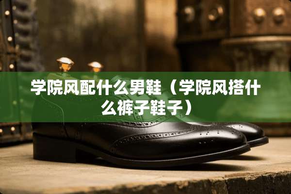 学院风配什么男鞋（学院风搭什么裤子鞋子）