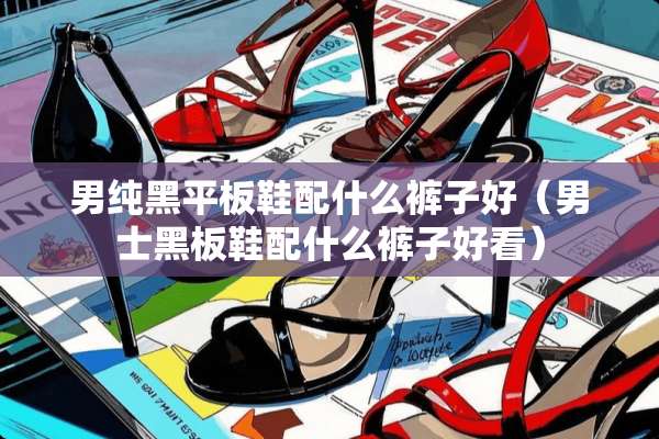 男纯黑平板鞋配什么裤子好（男士黑板鞋配什么裤子好看）