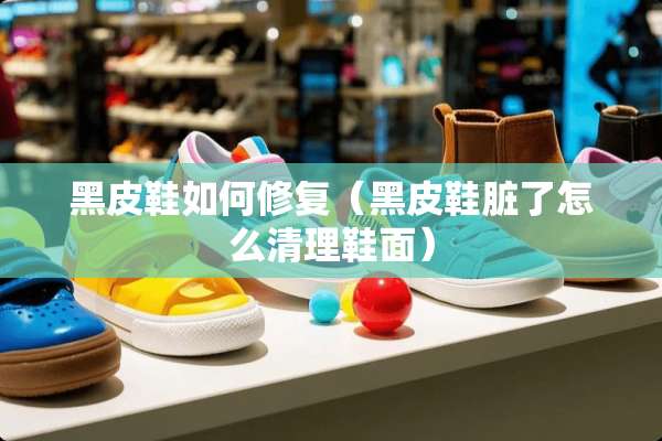黑皮鞋如何修复（黑皮鞋脏了怎么清理鞋面）