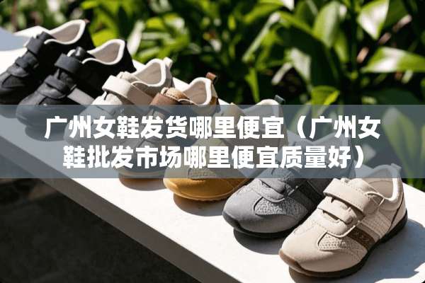 广州女鞋发货哪里便宜（广州女鞋批发市场哪里便宜质量好）