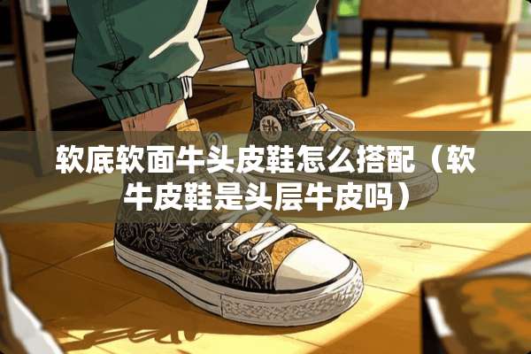 软底软面牛头皮鞋怎么搭配（软牛皮鞋是头层牛皮吗）