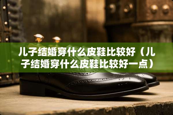 儿子结婚穿什么皮鞋比较好（儿子结婚穿什么皮鞋比较好一点）
