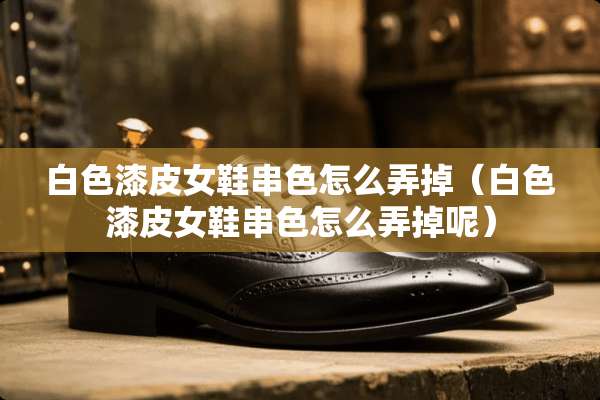白色漆皮女鞋串色怎么弄掉（白色漆皮女鞋串色怎么弄掉呢）