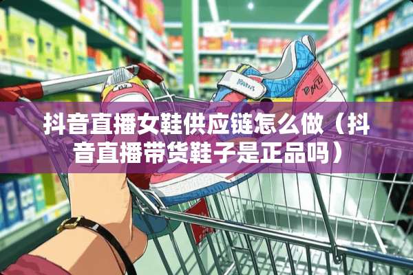 抖音直播女鞋供应链怎么做（抖音直播带货鞋子是正品吗）