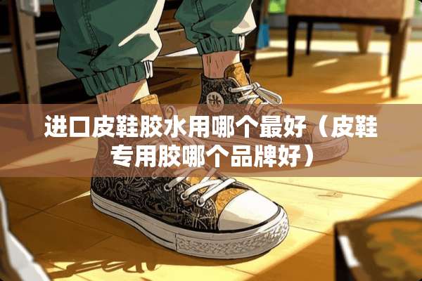 进口皮鞋胶水用哪个最好（皮鞋专用胶哪个品牌好）