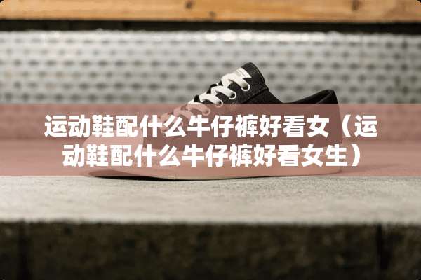 运动鞋配什么牛仔裤好看女（运动鞋配什么牛仔裤好看女生）