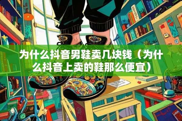 为什么抖音男鞋卖几块钱（为什么抖音上卖的鞋那么便宜）