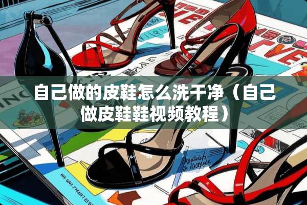 自己做的皮鞋怎么洗干净（自己做皮鞋鞋视频教程）