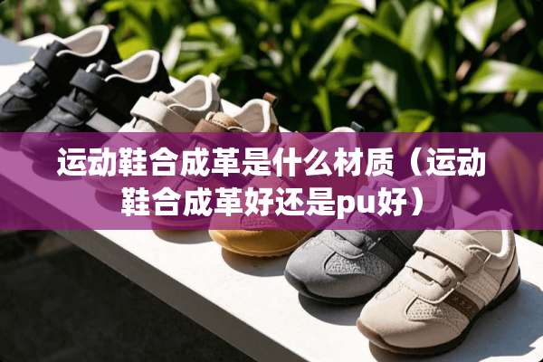 运动鞋合成革是什么材质（运动鞋合成革好还是pu好）