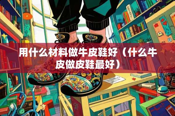 用什么材料做牛皮鞋好（什么牛皮做皮鞋最好）