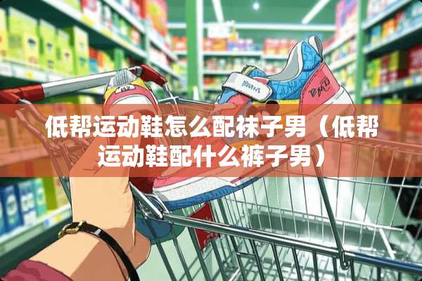 低帮运动鞋怎么配袜子男（低帮运动鞋配什么裤子男）
