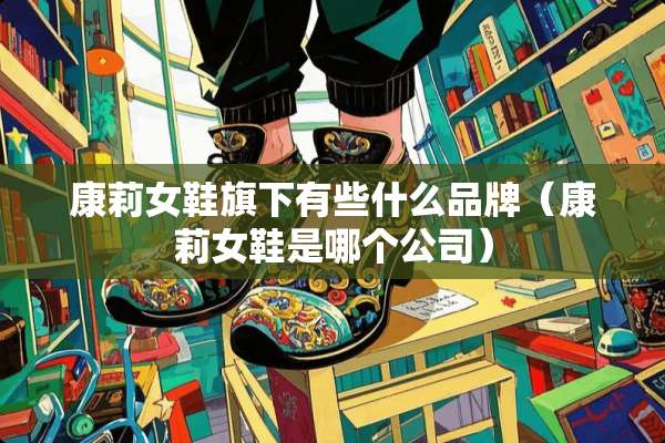 康莉女鞋旗下有些什么品牌（康莉女鞋是哪个公司）