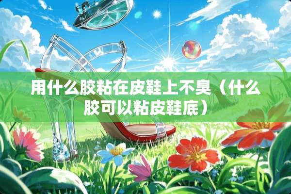 用什么胶粘在皮鞋上不臭（什么胶可以粘皮鞋底）