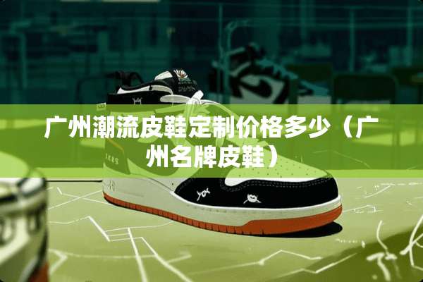 广州潮流皮鞋定制价格多少（广州名牌皮鞋）