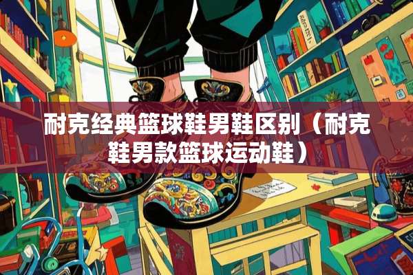 耐克经典篮球鞋男鞋区别（耐克鞋男款篮球运动鞋）